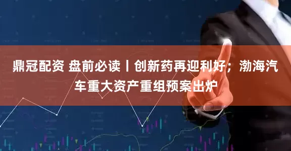 鼎冠配资 盘前必读丨创新药再迎利好；渤海汽车重大资产重组预案出炉