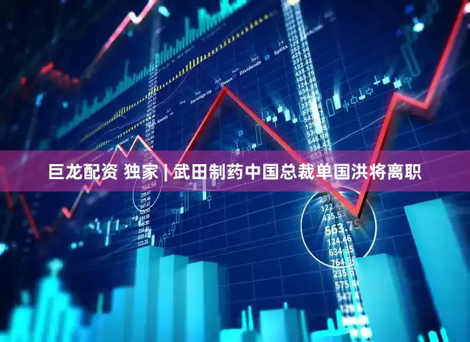 巨龙配资 独家 | 武田制药中国总裁单国洪将离职
