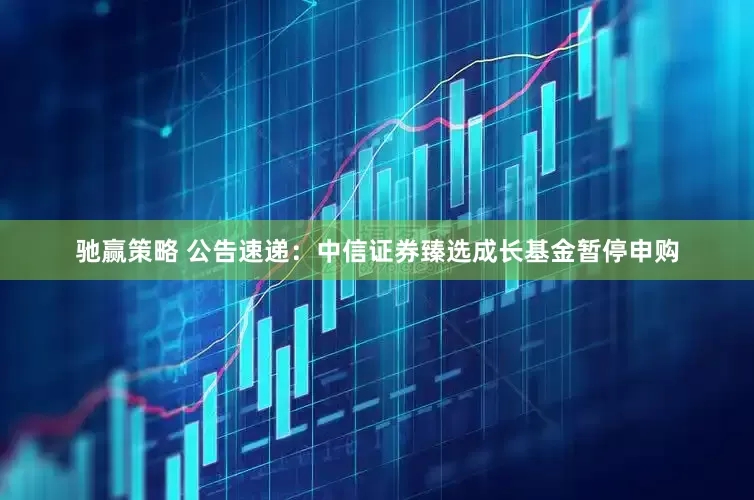 驰赢策略 公告速递：中信证券臻选成长基金暂停申购