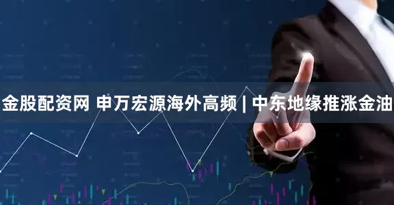 金股配资网 申万宏源海外高频 | 中东地缘推涨金油