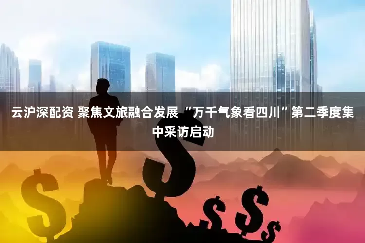 云沪深配资 聚焦文旅融合发展 “万千气象看四川”第二季度集中采访启动