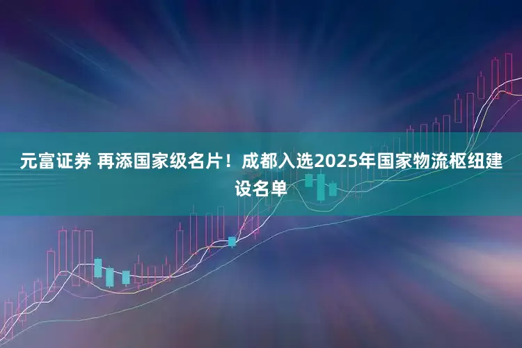 元富证券 再添国家级名片！成都入选2025年国家物流枢纽建设名单