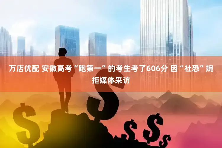 万店优配 安徽高考“跑第一”的考生考了606分 因“社恐”婉拒媒体采访