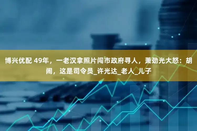 博兴优配 49年，一老汉拿照片闯市政府寻人，萧劲光大怒：胡闹，这是司令员_许光达_老人_儿子