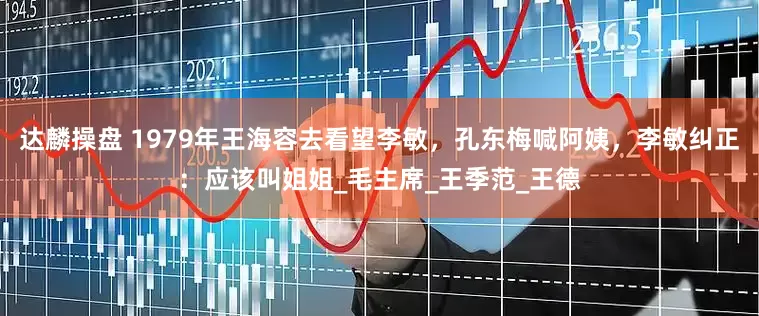 达麟操盘 1979年王海容去看望李敏，孔东梅喊阿姨，李敏纠正：应该叫姐姐_毛主席_王季范_王德
