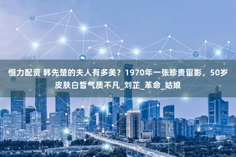 恒力配资 韩先楚的夫人有多美？1970年一张珍贵留影，50岁皮肤白皙气质不凡_刘芷_革命_姑娘