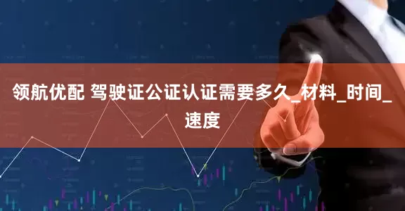 领航优配 驾驶证公证认证需要多久_材料_时间_速度