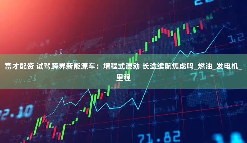 富才配资 试驾跨界新能源车：增程式混动 长途续航焦虑吗_燃油_发电机_里程