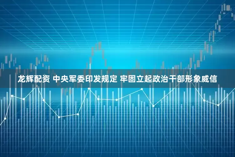 龙辉配资 中央军委印发规定 牢固立起政治干部形象威信