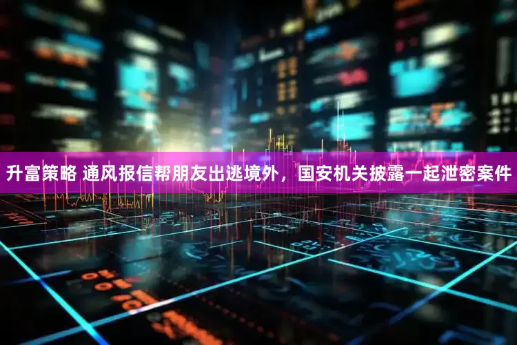 升富策略 通风报信帮朋友出逃境外，国安机关披露一起泄密案件
