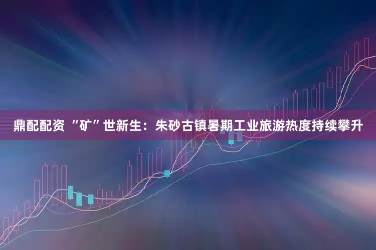 鼎配配资 “矿”世新生：朱砂古镇暑期工业旅游热度持续攀升