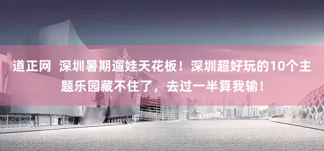 道正网  深圳暑期遛娃天花板！深圳超好玩的10个主题乐园藏不住了，去过一半算我输！