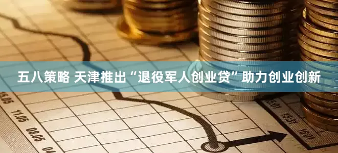 五八策略 天津推出“退役军人创业贷”助力创业创新