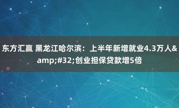 东方汇赢 黑龙江哈尔滨：上半年新增就业4.3万人&#32;创业担保贷款增5倍