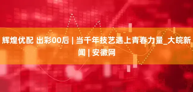 辉煌优配 出彩00后 | 当千年技艺遇上青春力量_大皖新闻 | 安徽网
