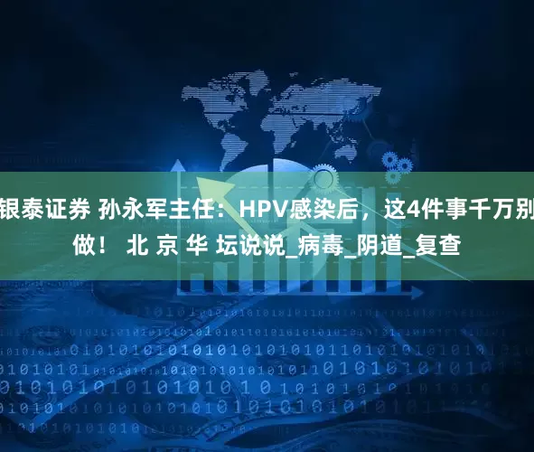 银泰证券 孙永军主任：HPV感染后，这4件事千万别做！ 北 京 华 坛说说_病毒_阴道_复查