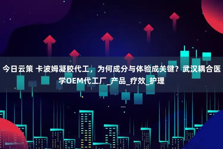 今日云策 卡波姆凝胶代工，为何成分与体验成关键？武汉耦合医学OEM代工厂_产品_疗效_护理