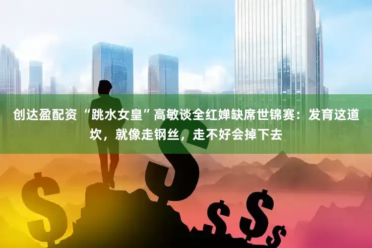 创达盈配资 “跳水女皇”高敏谈全红婵缺席世锦赛：发育这道坎，就像走钢丝，走不好会掉下去