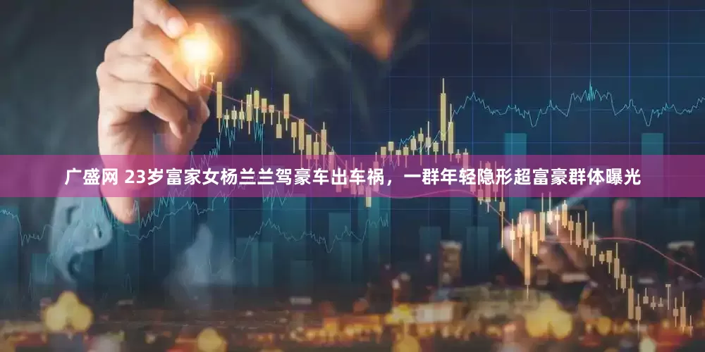 广盛网 23岁富家女杨兰兰驾豪车出车祸，一群年轻隐形超富豪群体曝光