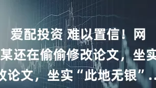 爱配投资 难以置信！网传武大杨某某还在偷偷修改论文，坐实“此地无银”…