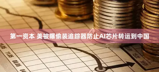 第一资本 美被曝偷装追踪器防止AI芯片转运到中国