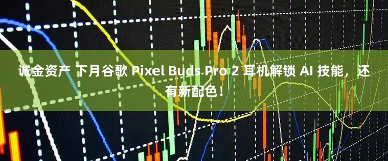 诚金资产 下月谷歌 Pixel Buds Pro 2 耳机解锁 AI 技能，还有新配色！