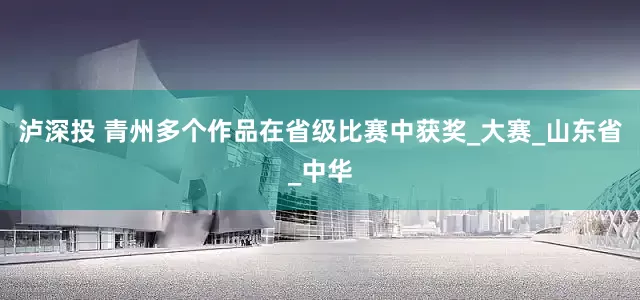 泸深投 青州多个作品在省级比赛中获奖_大赛_山东省_中华
