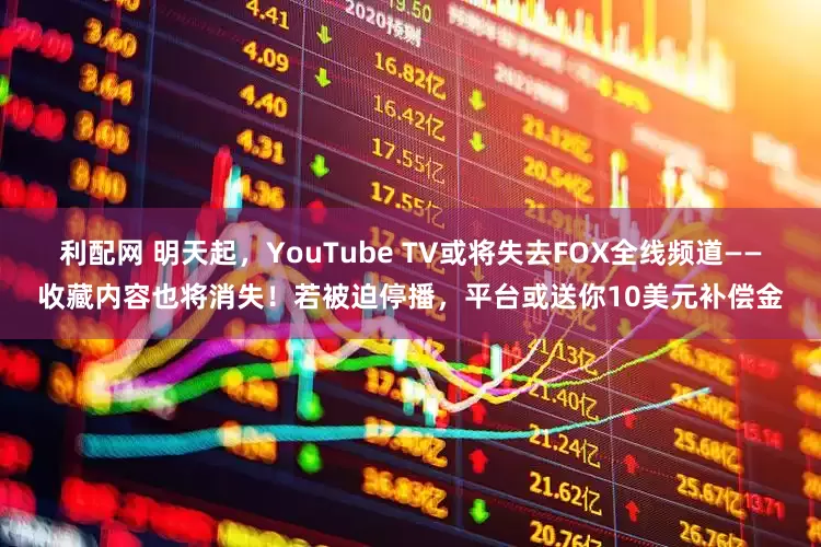 利配网 明天起，YouTube TV或将失去FOX全线频道——收藏内容也将消失！若被迫停播，平台或送你10美元补偿金