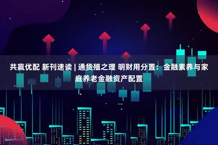 共赢优配 新刊速读 | 通货殖之理 明财用分置：金融素养与家庭养老金融资产配置