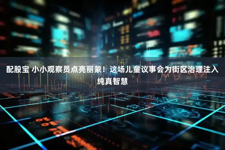 配股宝 小小观察员点亮丽蒙！这场儿童议事会为街区治理注入纯真智慧