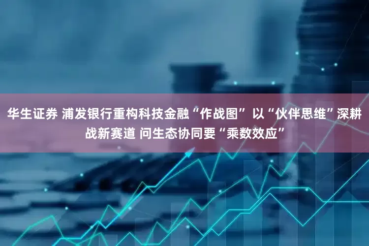 华生证券 浦发银行重构科技金融“作战图” 以“伙伴思维”深耕战新赛道 问生态协同要“乘数效应”