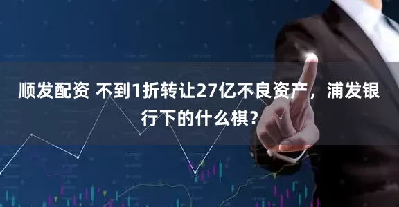 顺发配资 不到1折转让27亿不良资产，浦发银行下的什么棋？