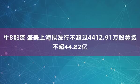 牛8配资 盛美上海拟发行不超过4412.91万股募资不超44.82亿