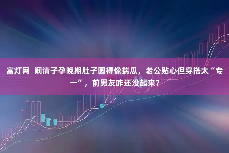 富灯网  阚清子孕晚期肚子圆得像揣瓜，老公贴心但穿搭太“专一”，前男友咋还没起来？