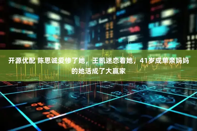 开源优配 陈思诚爱惨了她，王凯迷恋着她，41岁成单亲妈妈的她活成了大赢家