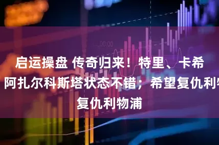 启运操盘 传奇归来！特里、卡希尔：阿扎尔科斯塔状态不错；希望复仇利物浦