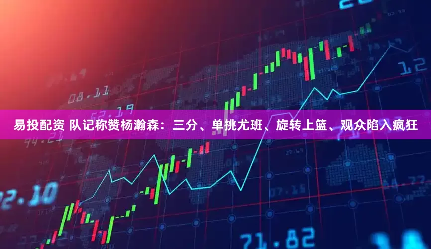 易投配资 队记称赞杨瀚森：三分、单挑尤班、旋转上篮、观众陷入疯狂