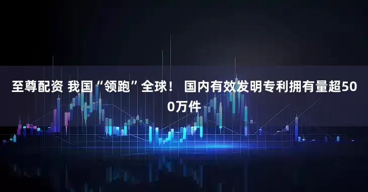至尊配资 我国“领跑”全球! 国内有效发明专利拥有量超500万件