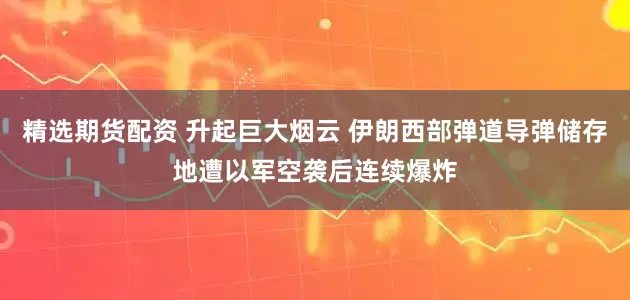 精选期货配资 升起巨大烟云 伊朗西部弹道导弹储存地遭以军空袭后连续爆炸