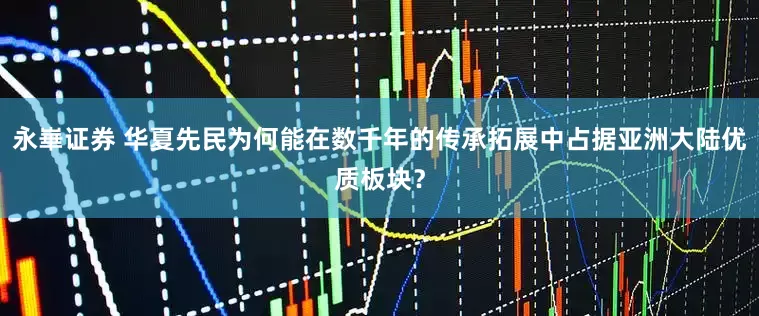永崋证券 华夏先民为何能在数千年的传承拓展中占据亚洲大陆优质板块？