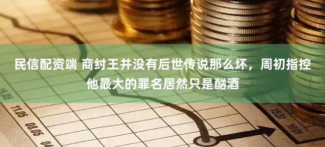 民信配资端 商纣王并没有后世传说那么坏，周初指控他最大的罪名居然只是酗酒