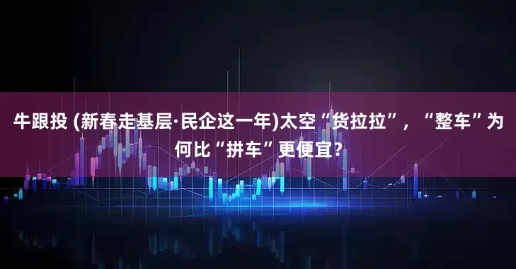 牛跟投 (新春走基层·民企这一年)太空“货拉拉”，“整车”为何比“拼车”更便宜？