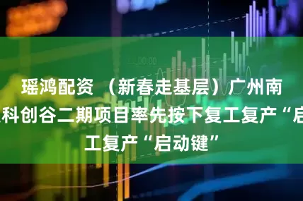 瑶鸿配资 （新春走基层）广州南沙产发科创谷二期项目率先按下复工复产“启动键”