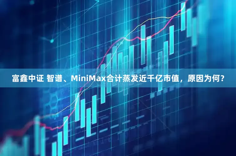 富鑫中证 智谱、MiniMax合计蒸发近千亿市值，原因为何？