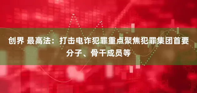 创界 最高法：打击电诈犯罪重点聚焦犯罪集团首要分子、骨干成员等