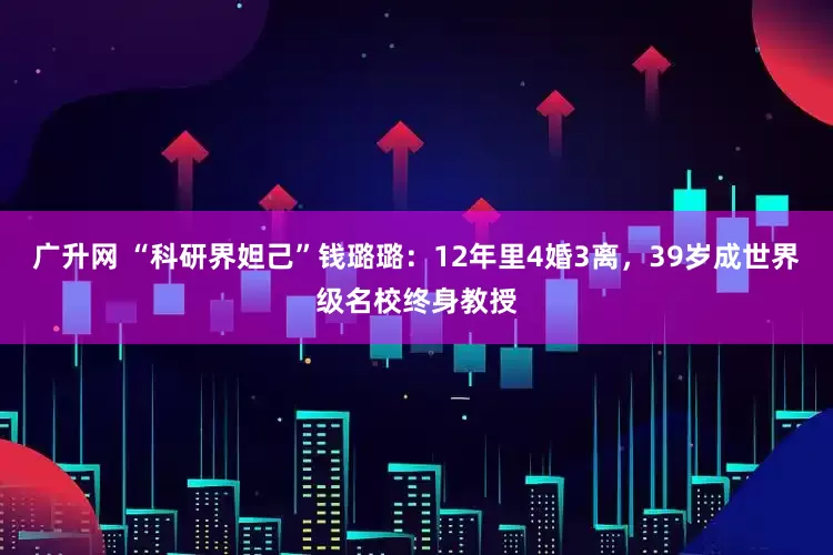广升网 “科研界妲己”钱璐璐：12年里4婚3离，39岁成世界级名校终身教授