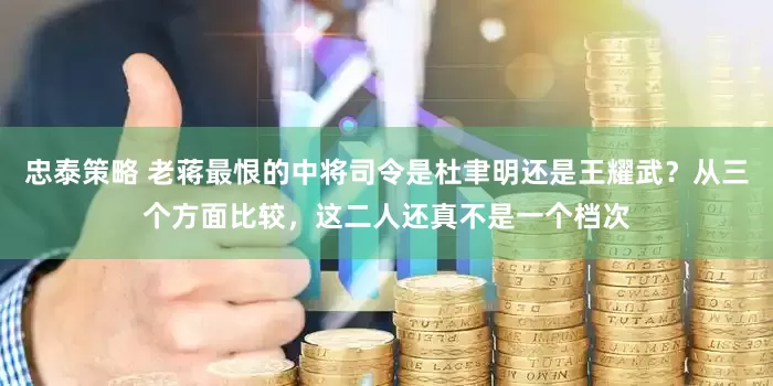 忠泰策略 老蒋最恨的中将司令是杜聿明还是王耀武?从三个方面比较,这二人还真不是一个档次