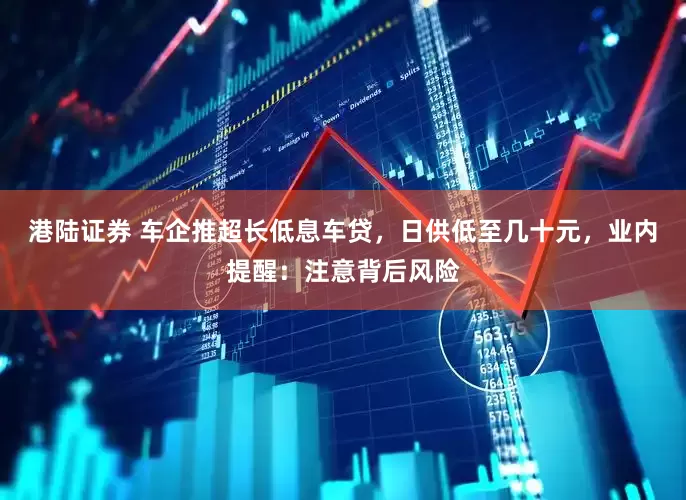港陆证券 车企推超长低息车贷，日供低至几十元，业内提醒：注意背后风险