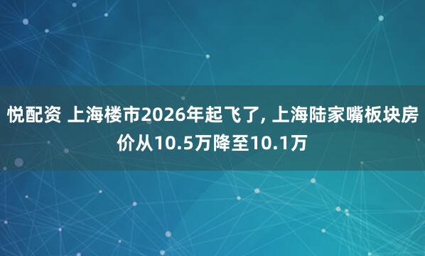 悦配资 上海楼市2026年起飞了, 上海陆家嘴板块房价从10.5万降至10.1万