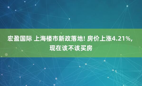 宏盈国际 上海楼市新政落地! 房价上涨4.21%, 现在该不该买房